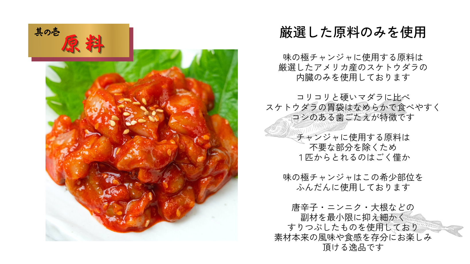 味の極チャンジャに使用する原料は厳選したアメリカ産のスケトウダラの内蔵のみを使用しコシのある歯ごたえが特徴です。チャンジャに使用する原料は1匹から僅かしかとれませんが、味の極チャンジャはこの希少部位をふんだんに使用しています。